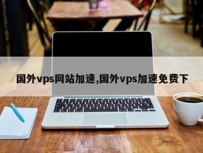 国外vps网站加速超级vps管理器（国外vps哪家比较好超级vps管理器）