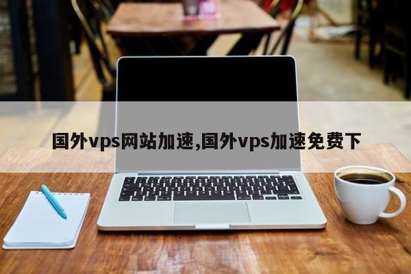 国外vps网站加速超级vps管理器（国外vps哪家比较好超级vps管理器）